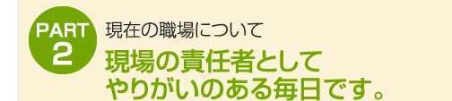 現場の責任者としてやりがいのある毎日です。