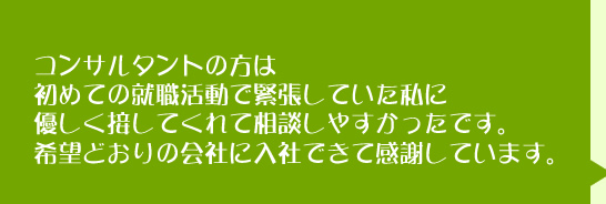 コンサルタントの方は初めての就職活動で緊張していた私に優しく接してくれて相談しやすかったです。