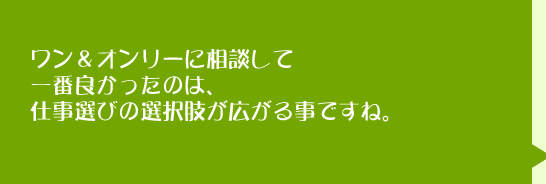 ワン＆オンリーに相談して一番良かったのは、仕事選びの選択肢が広がることですね。