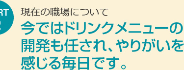 今ではドリンクメニューの開発も任され、やりがいを感じる毎日です。