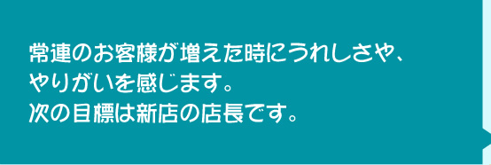 常連のお客増えた時にうれしさや、やりがいを感じます。次の目標は新店の店長です。