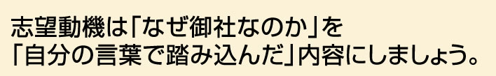 志望動機は「なぜ御社なのか」を「自分の言葉で踏み込んだ」内容にしましょう。